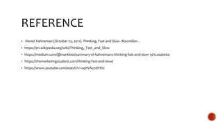  Daniel Kahneman (October 25, 2011). Thinking, Fast and Slow. Macmillan. .
 https://en.wikipedia.org/wiki/Thinking,_Fast_and_Slow
 https://medium.com/@marklooi/summary-of-kahnemans-thinking-fast-and-slow-3d1c2ea0e6a
 https://themarketingstudent.com/thinking-fast-and-slow/
 https://www.youtube.com/watch?v=uqXVAo7dVRU
 