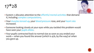  System 2 allocates attention to the effortful mental activities that demand
it, including complex computations.
 Your muscles tensed up, your blood pressure rose, and your heart rate
increased.
 Someone looking closely at your eyes while you tackled this problem would
have seen your pupils dilate.
 Your pupils contracted back to normal size as soon as you ended your
work— when you found the answer (which is 476, by the way) or when
you gave up.
 