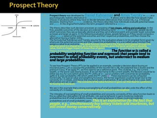    Prospect theory was developed by Daniel Kahneman and Amos Tversky in 1979 as a
    psychologically realistic alternative to expected utility theory. It allows one to describe how people make
    choices in situations where they have to decide between alternatives that involve risk, e.g. in financial
    decisions. Starting from empirical evidence, the theory describes how individuals evaluate potential losses
    and gains. In the original formulation the term prospect referred to a lottery.
   The theory describes such decision processes as consisting of two stages, editing and evaluation. In the
    first, possible outcomes of the decision are ordered following some heuristic. In particular, people decide
    which outcomes they see as basically identical and they set a reference point and consider lower outcomes
    as losses and larger as gains. In the following evaluation phase, people behave as if they would compute a
    value (utility), based on the potential outcomes and their respective probabilities, and then choose the
    alternative having a higher utility.
   The formula that Kahneman and Tversky assume for the evaluation phase is (in its simplest form) given by
    where are the potential outcomes and their respective probabilities. v is a so-called value function that
    assigns a value to an outcome. The value function (sketched in the Figure) which passes through the
    reference point is s-shaped and, as its asymmetry implies, given the same variation in absolute
    value, there is a bigger impact of losses than of gains (loss aversion). In contrast to Expected Utility
    Theory, it measures losses and gains, but not absolute wealth. The function w is called a
    probability weighting function and expresses that people tend to
    overreact to small probability events, but underreact to medium
    and large probabilities
   To see how Prospect Theory (PT) can be applied in an example, consider a decision about buying an
    insurance policy. Let us assume the probability of the insured risk is 1%, the potential loss is $1000 and the
    premium is $15. If we apply PT, we first need to set a reference point. This could be, e.g., the current
    wealth, or the worst case (losing $1000). If we set the frame to the current wealth, the decision would be to
    either pay $15 for sure (which gives the PT-utility of v( − 15)) or a lottery with outcomes $0 (probability
    99%) or $-1000 (probability 1%) which yields the PT-utility of . These expressions can be computed
    numerically. For typical value and weighting functions, the former expression could be larger due to the
    convexity of v in losses, and hence the insurance looks unattractive. If we set the frame to $-1000, both
    alternatives are set in gains. The concavity of the value function in gains can then lead to a preference
    for buying the insurance.
   We see in this example that a strong overweighting of small probabilities can also undo the effect of the
    convexity of v in losses: the potential outcome of losing $1000 is overweighted.
   The interplay of overweighting of small probabilities and concavity-convexity of the value function leads to
    the so-called four-fold pattern of risk attitudes: risk-averse behavior in gains involving moderate
    probabilities and of small probability losses; risk-seeking behavior in losses involving moderate
    probabilities and of small probability gains. This is an explanation for the fact that
    people, e.g., simultaneously buy lottery tickets and insurances, but
    still invest money conservatively.
 