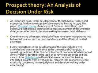    An important paper in the development of the behavioral finance and
    economics fields was written by Kahneman and Tversky in 1979. This
    paper, 'Prospect theory: An Analysis of Decision Under Risk', used
    cognitive psychological techniques to explain a number of documented
    divergences of economic decision making from neo-classical theory.
   Over time many other psychological effects have been incorporated into
    behavioral finance, such as overconfidence and the effects of limited
    attention.
   Further milestones in the development of the field include a well
    attended and diverse conference at the University of Chicago,[4] a
    special 1997 edition of the Quarterly Journal of Economics ('In Memory of
    Amos Tversky') devoted to the topic of behavioral economics and the
    award of the Nobel prize to Daniel Kahneman in 2002 "for having
    integrated insights from psychological research into economic science,
    especially concerning human judgment and decision-making under
    uncertainty"
 
