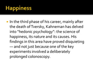    In the third phase of his career, mainly after
    the death of Tversky, Kahneman has delved
    into “hedonic psychology”: the science of
    happiness, its nature and its causes. His
    findings in this area have proved disquieting
    — and not just because one of the key
    experiments involved a deliberately
    prolonged colonoscopy.
 