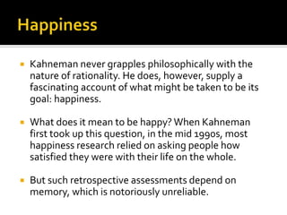    Kahneman never grapples philosophically with the
    nature of rationality. He does, however, supply a
    fascinating account of what might be taken to be its
    goal: happiness.

   What does it mean to be happy? When Kahneman
    first took up this question, in the mid 1990s, most
    happiness research relied on asking people how
    satisfied they were with their life on the whole.

   But such retrospective assessments depend on
    memory, which is notoriously unreliable.
 