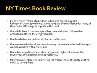    Clearly, much remains to be done in hedonic psychology. But
    Kahneman’s conceptual innovations have laid the foundation for many of
    the empirical findings he reports in this book:
   that while French mothers spend less time with their children than
    American mothers, they enjoy it more;
   that headaches are hedonically harder on the poor;
   that women who live alone seem to enjoy the same level of well-being as
    women who live with a mate; and
   that a household income of about $75,000 in high-cost areas of the
    country is sufficient to maximize happiness.
   Policy makers interested in lowering the misery index of society will find
    much to ponder here.
 
