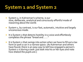    System 2, in Kahneman’s scheme, is our
    slow, deliberate, analytical and consciously effortful mode of
    reasoning about the world.
   System 1, by contrast, is our fast, automatic, intuitive and largely
    unconscious mode.
   It is System 1 that detects hostility in a voice and effortlessly
    completes the phrase “bread and. . . . ”
   It is System 2 that swings into action when we have to fill out a tax
    form or park a car in a narrow space. (As Kahneman and others
    have found, there is an easy way to tell how engaged a person’s
    System 2 is during a task: just look into his or her eyes and note
    how dilated the pupils are.)
 