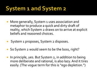    More generally, System 1 uses association and
    metaphor to produce a quick and dirty draft of
    reality, which System 2 draws on to arrive at explicit
    beliefs and reasoned choices.

   System 1 proposes, System 2 disposes.

   So System 2 would seem to be the boss, right?

   In principle, yes. But System 2, in addition to being
    more deliberate and rational, is also lazy. And it tires
    easily. (The vogue term for this is “ego depletion.”)
 