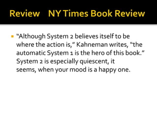    “Although System 2 believes itself to be
    where the action is,” Kahneman writes, “the
    automatic System 1 is the hero of this book.”
    System 2 is especially quiescent, it
    seems, when your mood is a happy one.
 