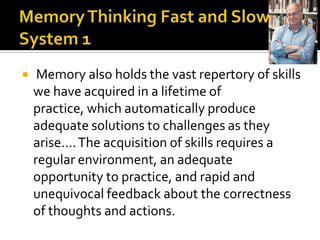     Memory also holds the vast repertory of skills
    we have acquired in a lifetime of
    practice, which automatically produce
    adequate solutions to challenges as they
    arise…. The acquisition of skills requires a
    regular environment, an adequate
    opportunity to practice, and rapid and
    unequivocal feedback about the correctness
    of thoughts and actions.
 