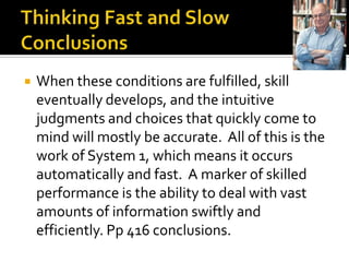    When these conditions are fulfilled, skill
    eventually develops, and the intuitive
    judgments and choices that quickly come to
    mind will mostly be accurate. All of this is the
    work of System 1, which means it occurs
    automatically and fast. A marker of skilled
    performance is the ability to deal with vast
    amounts of information swiftly and
    efficiently. Pp 416 conclusions.
 