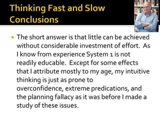    The short answer is that little can be achieved
    without considerable investment of effort. As
    I know from experience System 1 is not
    readily educable. Except for some effects
    that I attribute mostly to my age, my intuitive
    thinking is just as prone to
    overconfidence, extreme predications, and
    the planning fallacy as it was before I made a
    study of these issues.
 