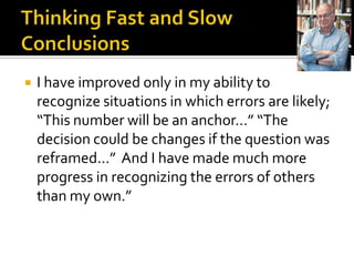    I have improved only in my ability to
    recognize situations in which errors are likely;
    “This number will be an anchor…” “The
    decision could be changes if the question was
    reframed…” And I have made much more
    progress in recognizing the errors of others
    than my own.”
 