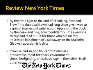    By the time I got to the end of “Thinking, Fast and
    Slow,” my skeptical frown had long since given way to
    a grin of intellectual satisfaction. Appraising the book
    by the peak-end rule, I overconfidently urge everyone
    to buy and read it. But for those who are merely
    interested in Kahneman’s takeaway on the Malcolm
    Gladwell question it is this:

   If you’ve had 10,000 hours of training in a
    predictable, rapid-feedback environment —
    chess, firefighting, anesthesiology — then blink. In all
    other cases, think.
 