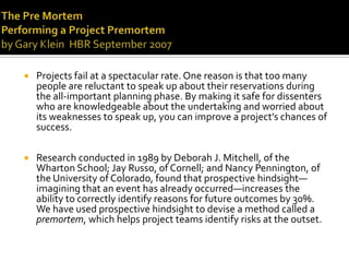    Projects fail at a spectacular rate. One reason is that too many
    people are reluctant to speak up about their reservations during
    the all-important planning phase. By making it safe for dissenters
    who are knowledgeable about the undertaking and worried about
    its weaknesses to speak up, you can improve a project’s chances of
    success.

   Research conducted in 1989 by Deborah J. Mitchell, of the
    Wharton School; Jay Russo, of Cornell; and Nancy Pennington, of
    the University of Colorado, found that prospective hindsight—
    imagining that an event has already occurred—increases the
    ability to correctly identify reasons for future outcomes by 30%.
    We have used prospective hindsight to devise a method called a
    premortem, which helps project teams identify risks at the outset.
 