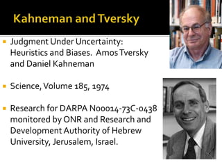    Judgment Under Uncertainty:
    Heuristics and Biases. Amos Tversky
    and Daniel Kahneman

   Science, Volume 185, 1974

   Research for DARPA N00014-73C-0438
    monitored by ONR and Research and
    Development Authority of Hebrew
    University, Jerusalem, Israel.
 