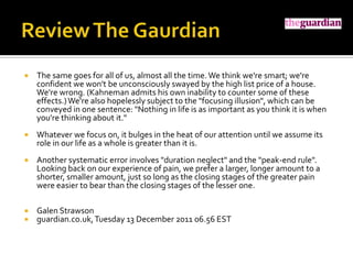    The same goes for all of us, almost all the time. We think we're smart; we're
    confident we won't be unconsciously swayed by the high list price of a house.
    We're wrong. (Kahneman admits his own inability to counter some of these
    effects.) We're also hopelessly subject to the "focusing illusion", which can be
    conveyed in one sentence: "Nothing in life is as important as you think it is when
    you're thinking about it."
   Whatever we focus on, it bulges in the heat of our attention until we assume its
    role in our life as a whole is greater than it is.
   Another systematic error involves "duration neglect" and the "peak-end rule".
    Looking back on our experience of pain, we prefer a larger, longer amount to a
    shorter, smaller amount, just so long as the closing stages of the greater pain
    were easier to bear than the closing stages of the lesser one.

   Galen Strawson
   guardian.co.uk, Tuesday 13 December 2011 06.56 EST
 