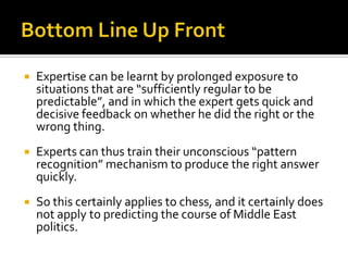    Expertise can be learnt by prolonged exposure to
    situations that are “sufficiently regular to be
    predictable”, and in which the expert gets quick and
    decisive feedback on whether he did the right or the
    wrong thing.
   Experts can thus train their unconscious “pattern
    recognition” mechanism to produce the right answer
    quickly.
   So this certainly applies to chess, and it certainly does
    not apply to predicting the course of Middle East
    politics.
 