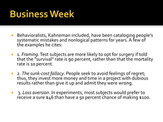    Behavioralists, Kahneman included, have been cataloging people’s
    systematic mistakes and nonlogical patterns for years. A few of
    the examples he cites:
   1. Framing. Test subjects are more likely to opt for surgery if told
    that the “survival” rate is 90 percent, rather than that the mortality
    rate is 10 percent.
   2. The sunk-cost fallacy. People seek to avoid feelings of regret;
    thus, they invest more money and time in a project with dubious
    results rather than give it up and admit they were wrong.
    3. Loss aversion. In experiments, most subjects would prefer to
    receive a sure $46 than have a 50 percent chance of making $100.
 