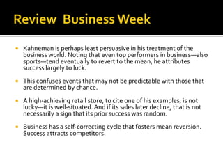    Kahneman is perhaps least persuasive in his treatment of the
    business world. Noting that even top performers in business—also
    sports—tend eventually to revert to the mean, he attributes
    success largely to luck.
   This confuses events that may not be predictable with those that
    are determined by chance.
   A high-achieving retail store, to cite one of his examples, is not
    lucky—it is well-situated. And if its sales later decline, that is not
    necessarily a sign that its prior success was random.
   Business has a self-correcting cycle that fosters mean reversion.
    Success attracts competitors.
 