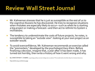    Mr. Kahneman stresses that he is just as susceptible as the rest of us to
    the cognitive illusions he has discovered. He tries to recognize situations
    when mistakes are especially likely to occur—such as when he is starting
    a big project or making a forecast—and then act to rethink his System 1
    inclinations.
   The tendency to underestimate the costs of future projects, he notes, is
    susceptible to taking an "outside view": looking at your own project as an
    outsider would.
   To avoid overconfidence, Mr. Kahneman recommends an exercise called
    the "premortem," developed by the psychologist Gary Klein: Before
    finalizing a decision, imagine that, a year after it has been made, it has
    turned out horribly, then write a history of how it went wrong and why.
   By CHRISTOPHER F. CHABRIS         a psychology professor at Union College and a co-author of "The Invisible Gorilla: And Other Ways Our Intuitions Deceive Us.

   http://online.wsj.com/home-page
 
