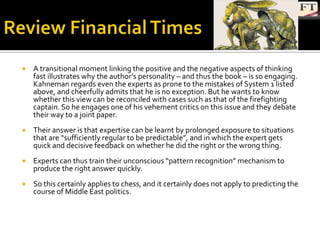    A transitional moment linking the positive and the negative aspects of thinking
    fast illustrates why the author’s personality – and thus the book – is so engaging.
    Kahneman regards even the experts as prone to the mistakes of System 1 listed
    above, and cheerfully admits that he is no exception. But he wants to know
    whether this view can be reconciled with cases such as that of the firefighting
    captain. So he engages one of his vehement critics on this issue and they debate
    their way to a joint paper.
   Their answer is that expertise can be learnt by prolonged exposure to situations
    that are “sufficiently regular to be predictable”, and in which the expert gets
    quick and decisive feedback on whether he did the right or the wrong thing.
   Experts can thus train their unconscious “pattern recognition” mechanism to
    produce the right answer quickly.
   So this certainly applies to chess, and it certainly does not apply to predicting the
    course of Middle East politics.
 