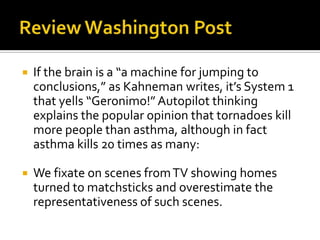    If the brain is a “a machine for jumping to
    conclusions,” as Kahneman writes, it’s System 1
    that yells “Geronimo!” Autopilot thinking
    explains the popular opinion that tornadoes kill
    more people than asthma, although in fact
    asthma kills 20 times as many:

   We fixate on scenes from TV showing homes
    turned to matchsticks and overestimate the
    representativeness of such scenes.
 