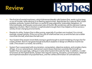    The first bit of mental machinery, which Kahneman blandly calls System One, works 24/7 to keep
    us out of trouble, while alerting us to fleeting opportunities. Appropriate for a species that is both
    predator and prey, System One lives in a world of snap judgments, extensible metaphors, ill-
    informed biases, and loosely constructed rules of thumb. We sometimes call this decision making
    apparatus intuition. Man’s intuition is sophisticated enough that it has helped us thrive across a
    variety of ever changing environments.
   Despite its utility, System One is often wrong, especially if numbers are involved. For a trivial
    example, answer quickly: If the sum of the cost of a ball and bat is $1.10 and the bat cost a dollar
    more than the ball, what does the ball cost?
   Your System One answer (most likely wrong) is good enough to avoid mistaking a hungry lion for
    a tasty chicken. But it’s not good enough to build an airplane or design an effective income tax
    code. (The answer is a nickel, not a dime.).
   System Two is associated with enumeration, computation, objective analysis, and complex chains
    of logic. It is our rational brain. Kahneman’s work shows that even scientists like himself use
    System Two very sparingly, calling on it only when System One asks for help. In addition, in order
    to function at the highest levels, System Two requires training, discipline, concentration, skeptical
    and impartial evaluation of purported facts, and the ruthless elimination of contradictions.
 