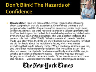    Decades later, I can see many of the central themes of my thinking
    about judgment in that old experience. One of these themes is that
    people who face a difficult question often answer an easier one instead,
    without realizing it. We were required to predict a soldier’s performance
    in officer training and in combat, but we did so by evaluating his behavior
    over one hour in an artificial situation. This was a perfect instance of a
    general rule that I call WYSIATI, “What you see is all there is.” We had
    made up a story from the little we knew but had no way to allow for what
    we did not know about the individual’s future, which was almost
    everything that would actually matter. When you know as little as we did,
    you should not make extreme predictions like “He will be a star.” The
    stars we saw on the obstacle field were most likely accidental flickers, in
    which a coincidence of random events — like who was near the wall —
    largely determined who became a leader. Other events — some of them
    also random — would determine later success in training and combat.
 
