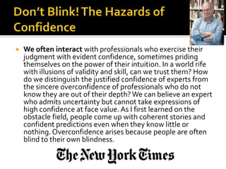    We often interact with professionals who exercise their
    judgment with evident confidence, sometimes priding
    themselves on the power of their intuition. In a world rife
    with illusions of validity and skill, can we trust them? How
    do we distinguish the justified confidence of experts from
    the sincere overconfidence of professionals who do not
    know they are out of their depth? We can believe an expert
    who admits uncertainty but cannot take expressions of
    high confidence at face value. As I first learned on the
    obstacle field, people come up with coherent stories and
    confident predictions even when they know little or
    nothing. Overconfidence arises because people are often
    blind to their own blindness.
 