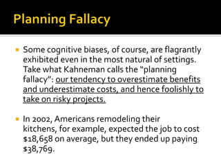    Some cognitive biases, of course, are flagrantly
    exhibited even in the most natural of settings.
    Take what Kahneman calls the “planning
    fallacy”: our tendency to overestimate benefits
    and underestimate costs, and hence foolishly to
    take on risky projects.

   In 2002, Americans remodeling their
    kitchens, for example, expected the job to cost
    $18,658 on average, but they ended up paying
    $38,769.
 