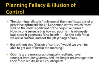    The planning fallacy is “only one of the manifestations of a
    pervasive optimistic bias,” Kahneman writes, which “may
    well be the most significant of the cognitive biases.”
    Now, in one sense, a bias toward optimism is obviously
    bad, since it generates false beliefs — like the belief that
    we are in control, and not the playthings of luck.
   But without this “illusion of control,” would we even be
    able to get out of bed in the morning?
   Optimists are more psychologically resilient, have
    stronger immune systems, and live longer on average than
    their more reality-based counterparts.
 