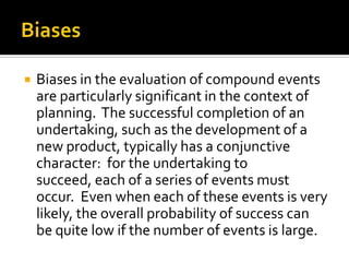    Biases in the evaluation of compound events
    are particularly significant in the context of
    planning. The successful completion of an
    undertaking, such as the development of a
    new product, typically has a conjunctive
    character: for the undertaking to
    succeed, each of a series of events must
    occur. Even when each of these events is very
    likely, the overall probability of success can
    be quite low if the number of events is large.
 