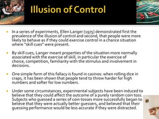    In a series of experiments, Ellen Langer (1975) demonstrated first the
    prevalence of the illusion of control and second, that people were more
    likely to behave as if they could exercise control in a chance situation
    where “skill cues” were present.
   By skill cues, Langer meant properties of the situation more normally
    associated with the exercise of skill, in particular the exercise of
    choice, competition, familiarity with the stimulus and involvement in
    decisions.
   One simple form of this fallacy is found in casinos: when rolling dice in
    craps, it has been shown that people tend to throw harder for high
    numbers and softer for low numbers.
   Under some circumstances, experimental subjects have been induced to
    believe that they could affect the outcome of a purely random coin toss.
    Subjects who guessed a series of coin tosses more successfully began to
    believe that they were actually better guessers, and believed that their
    guessing performance would be less accurate if they were distracted.
 