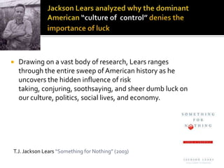   Drawing on a vast body of research, Lears ranges
    through the entire sweep of American history as he
    uncovers the hidden influence of risk
    taking, conjuring, soothsaying, and sheer dumb luck on
    our culture, politics, social lives, and economy.




T.J. Jackson Lears “Something for Nothing” (2003)
 