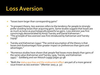    "losses loom larger than corresponding gains”
 "In prospect theory, loss aversion refers to the tendency for people to strongly
  prefer avoiding losses than acquiring gains. Some studies suggest that losses are
  as much as twice as psychologically powerful as gains. Loss aversion was first
  convincingly demonstrated by Amos Tversky and Daniel Kahneman.” 
 "The principle of loss aversion was first introduced by Kahneman and Tversky
  (1979)"
   Tversky and Kahneman (1991) "The central assumption of the theory is that
    losses and disadvantages have greater impact on preferences than gains and
    advantages.”
   "Numerous studies have shown that people feel losses more deeply than gains of
    the same value (Kahneman and Tversky 1979, Tversky and Kahneman
    1991)." Goldberg and von Nitzsch (1999) pages 97-98
   "Both the status quo bias and the endowment effect are part of a more general
    issue known as loss aversion." (Montier 2007, p. 32)
 