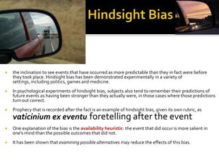    the inclination to see events that have occurred as more predictable than they in fact were before
    they took place. Hindsight bias has been demonstrated experimentally in a variety of
    settings, including politics, games and medicine.
   In psychological experiments of hindsight bias, subjects also tend to remember their predictions of
    future events as having been stronger than they actually were, in those cases where those predictions
    turn out correct.
   Prophecy that is recorded after the fact is an example of hindsight bias, given its own rubric, as
    vaticinium ex eventu. foretelling after the event
   One explanation of the bias is the availability heuristic: the event that did occur is more salient in
    one's mind than the possible outcomes that did not.
   It has been shown that examining possible alternatives may reduce the effects of this bias.
 