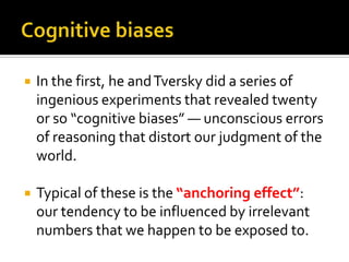    In the first, he and Tversky did a series of
    ingenious experiments that revealed twenty
    or so “cognitive biases” — unconscious errors
    of reasoning that distort our judgment of the
    world.

   Typical of these is the “anchoring effect”:
    our tendency to be influenced by irrelevant
    numbers that we happen to be exposed to.
 