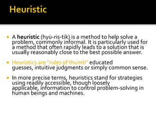   A heuristic (hyu̇-ris-tik) is a method to help solve a
    problem, commonly informal. It is particularly used for
    a method that often rapidly leads to a solution that is
    usually reasonably close to the best possible answer.
   Heuristics are "rules of thumb” educated
    guesses, intuitive judgments or simply common sense.
   In more precise terms, heuristics stand for strategies
    using readily accessible, though loosely
    applicable, information to control problem-solving in
    human beings and machines.
 