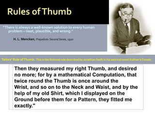 “There is always a well-known solution to every human
    problem – neat, plausible, and wrong.”

        H. L. Mencken, Prejudices: Second Series, 1920




Tailors' Rule of Thumb. This is the fictional rule described by Jonathan Swift in his satirical novel Gulliver's Travels:

          Then they measured my right Thumb, and desired
          no more; for by a mathematical Computation, that
          twice round the Thumb is once around the
          Wrist, and so on to the Neck and Waist, and by the
          help of my old Shirt, which I displayed on the
          Ground before them for a Pattern, they fitted me
          exactly."
 