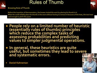 Rules of Thumb



   People rely on a limited number of heuristic
    (essentially rules of thumbs) principles
    which reduce the complex tasks of
    assessing probabilities and predicting
    values to simpler judgmental operations.
   In general, these heuristics are quite
    useful, but sometimes they lead to severe
    and systematic errors.
   Daniel Kahneman
 
