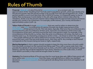    Financial - Rule of 72 A rule of thumb for exponential growth at a constant rate. An
    approximation of the "doubling time" formula used in population growth, which says divide 70 by
    the percent growth rate (the actual number is 69.3147181 from the natural logarithm of 2, if the
    percent growth is much much less than 1%). In terms of money, it is frequently easier to use 72
    (rather than 70) because it works better in the 4%-10% range where interest rates often lie.
    Therefore, divide 72 by the percent interest rate to determine the approximate amount of time to
    double your money in an investment. For example, at 8% interest, your money will double in
    approximately 9 years (72/8 = 9).
   Tailors' Rule of Thumb A simple approximation that was used by tailors to determine the
    wrist, neck, and waist circumferences of a person through one single measurement of the
    circumference of that person's thumb. The rule states, typically, that twice the circumference of a
    person's thumb is the circumference of their wrist, twice the circumference of the wrist is the
    circumference of the neck, and twice around the neck is the person's waist. For example, if the
    circumference of the thumb is 4 inches, then the wrist circumference is 8 inches, the neck is 16
    and the waist is 32. An interesting consequence of this is that — for those to whom the rule applies
    — this simple method can be used to determine if trousers will fit: the trousers are wrapped
    around the neck, and if the two ends barely touch, then they will fit. Any overlap or lack thereof
    corresponds to the trousers being too loose or tight, respectively.
   Marine Navigation A ship's captain should navigate to keep the ship more than a thumb's width
    from the shore, as shown on the nautical chart being used. Thus, with a coarse scale chart, that
    provides few details of near shore hazards such as rocks, a thumb's width would represent a great
    distance, and the ship would be steered far from shore; whereas on a fine scale chart, in which
    more detail is provided, a ship could be brought closer to shore.[1]

   Statistics The Statistical Rule of Thumb says that for most large data sets, 68% of data points will
    occur within one standard deviation from the mean, and 95% will occur within two standard
    deviations. Chebyshev's inequality is a more general rule along these same lines and applies to all
    data sets.
 
