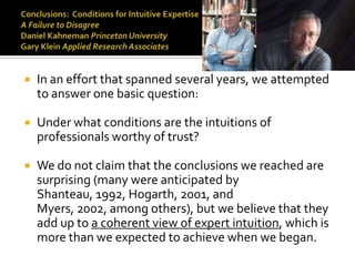    In an effort that spanned several years, we attempted
    to answer one basic question:

   Under what conditions are the intuitions of
    professionals worthy of trust?

   We do not claim that the conclusions we reached are
    surprising (many were anticipated by
    Shanteau, 1992, Hogarth, 2001, and
    Myers, 2002, among others), but we believe that they
    add up to a coherent view of expert intuition, which is
    more than we expected to achieve when we began.
 