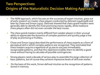    The NDM approach, which focuses on the successes of expert intuition, grew out
    of early research on master chess players conducted by deGroot (1946/1978) and
    later by Chase and Simon (1973). DeGroot showed that chess grand masters were
    generally able to identify the most promising moves rapidly, while mediocre
    chess players often did not even consider the best moves.
   The chess grand masters mainly differed from weaker players in their unusual
    ability to appreciate the dynamics of complex positions and quickly judge a line
    of play as promising or fruitless.
   Chase and Simon (1973) described the performance of chess experts as a form of
    perceptual skill in which complex patterns are recognized. They estimated that
    chess masters acquire a repertoire of 50,000 to 100,000 immediately
    recognizable patterns, and that this repertoire enables them to identify a good
    move without having to calculate all possible contingencies.
   Strong players need a decade of serious play to assemble this large collection of
    basic patterns, but of course they achieve impressive levels of skill even earlier.
   On the basis of this work, Simon defined intuition as the recognition of patterns
    stored in memory.
 