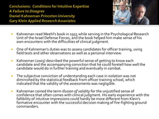    Kahneman read Meehl’s book in 1955 while serving in the Psychological Research
    Unit of the Israel Defense Forces, and the book helped him make sense of his
    own encounters with the difficulties of clinical judgment.
   One of Kahneman’s duties was to assess candidates for officer training, using
    field tests and other observations as well as a personal interview.
   Kahneman (2003) described the powerful sense of getting to know each
    candidate and the accompanying conviction that he could foretell how well the
    candidate would do in further training and eventually in combat.
   The subjective conviction of understanding each case in isolation was not
    diminished by the statistical feedback from officer training school, which
    indicated that the validity of the assessments was negligible.
   Kahneman coined the term illusion of validity for the unjustified sense of
    confidence that often comes with clinical judgment. His early experience with the
    fallibility of intuitive impressions could hardly be more different from Klein’s
    formative encounter with the successful decision making of fire-fighting ground
    commanders.
 