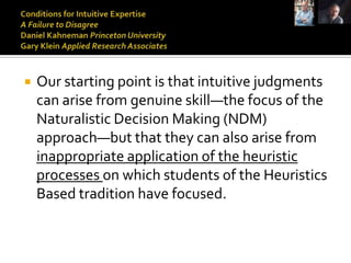    Our starting point is that intuitive judgments
    can arise from genuine skill—the focus of the
    Naturalistic Decision Making (NDM)
    approach—but that they can also arise from
    inappropriate application of the heuristic
    processes on which students of the Heuristics
    Based tradition have focused.
 