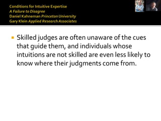    Skilled judges are often unaware of the cues
    that guide them, and individuals whose
    intuitions are not skilled are even less likely to
    know where their judgments come from.
 