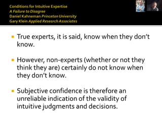    True experts, it is said, know when they don’t
    know.

   However, non-experts (whether or not they
    think they are) certainly do not know when
    they don’t know.

   Subjective confidence is therefore an
    unreliable indication of the validity of
    intuitive judgments and decisions.
 