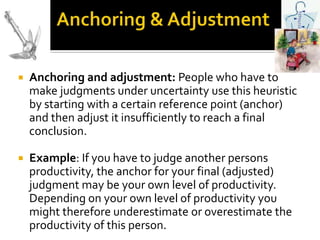    Anchoring and adjustment: People who have to
    make judgments under uncertainty use this heuristic
    by starting with a certain reference point (anchor)
    and then adjust it insufficiently to reach a final
    conclusion.

   Example: If you have to judge another persons
    productivity, the anchor for your final (adjusted)
    judgment may be your own level of productivity.
    Depending on your own level of productivity you
    might therefore underestimate or overestimate the
    productivity of this person.
 