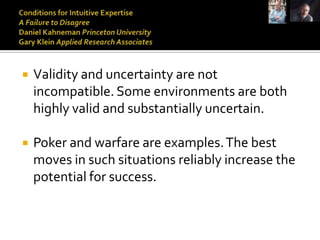    Validity and uncertainty are not
    incompatible. Some environments are both
    highly valid and substantially uncertain.

   Poker and warfare are examples. The best
    moves in such situations reliably increase the
    potential for success.
 