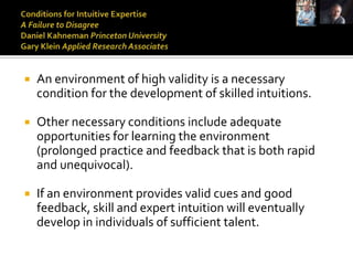    An environment of high validity is a necessary
    condition for the development of skilled intuitions.

   Other necessary conditions include adequate
    opportunities for learning the environment
    (prolonged practice and feedback that is both rapid
    and unequivocal).

   If an environment provides valid cues and good
    feedback, skill and expert intuition will eventually
    develop in individuals of sufficient talent.
 