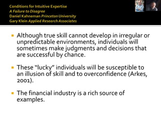    Although true skill cannot develop in irregular or
    unpredictable environments, individuals will
    sometimes make judgments and decisions that
    are successful by chance.
   These “lucky” individuals will be susceptible to
    an illusion of skill and to overconfidence (Arkes,
    2001).
   The financial industry is a rich source of
    examples.
 