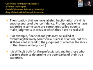    The situation that we have labeled fractionation of skill is
    another source of overconfidence. Professionals who have
    expertise in some tasks are sometimes called upon to
    make judgments in areas in which they have no real skill.
   (For example, financial analysts may be skilled at
    evaluating the likely commercial success of a firm, but this
    skill does not extend to the judgment of whether the stock
    of that firm is underpriced.)
   It is difficult both for the professionals and for those who
    observe them to determine the boundaries of their true
    expertise.
 